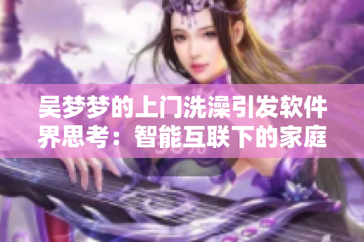 吴梦梦的上门洗澡引发软件界思考:智能互联下的家庭私密安全问题 吴梦梦的上门洗澡引发软件界思考:智能互联下的家庭私密安全问题