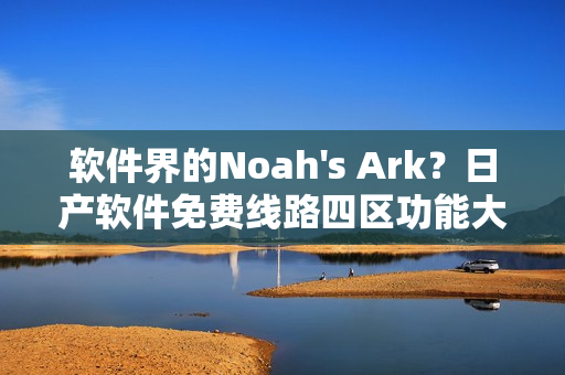 软件界的Noah's Ark？日产软件免费线路四区功能大比拼！