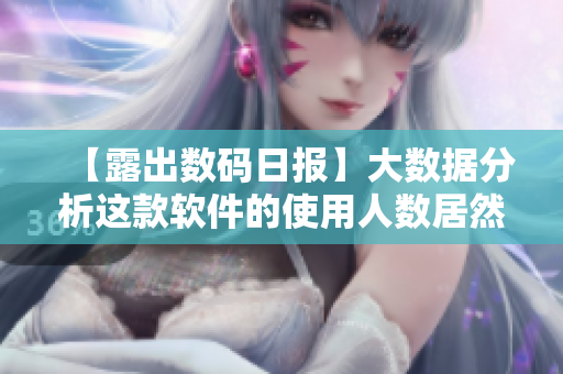 【露出数码日报】大数据分析这款软件的使用人数居然可以媲美b站视频播放量!