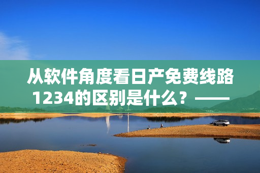 从软件角度看日产免费线路1234的区别是什么？——一篇深入解析