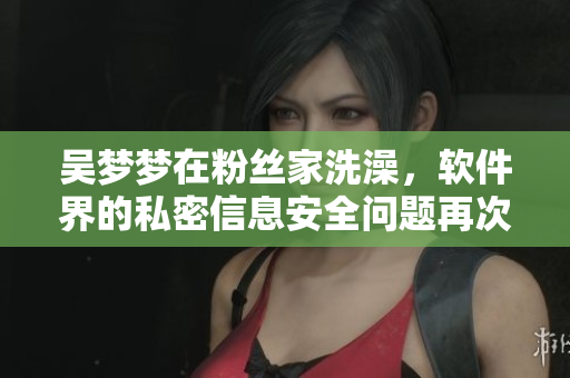 吴梦梦在粉丝家洗澡,软件界的私密信息安全问题再次引起讨论 吴梦梦在粉丝家洗澡,软件界的私密信息安全问题再次引起讨论