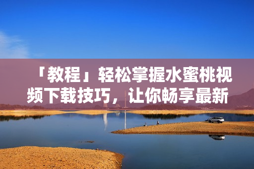 「教程」轻松掌握水蜜桃视频下载技巧，让你畅享最新软件资源