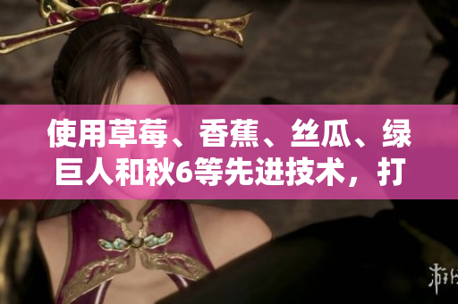 使用草莓、香蕉、丝瓜、绿巨人和秋6等先进技术,打造高效稳定的软件系统 使用草莓、香蕉、丝瓜、绿巨人和秋6等先进技术,打造高效稳定的软件系统