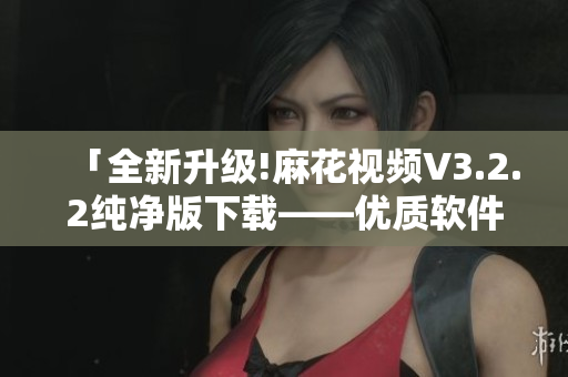 「全新升级!麻花视频V3.2.2纯净版下载——优质软件加速视频观看」