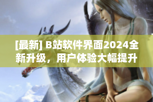 [最新] B站软件界面2024全新升级，用户体验大幅提升！