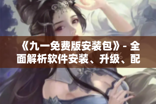 《九一免费版安装包》- 全面解析软件安装、升级、配置大全！