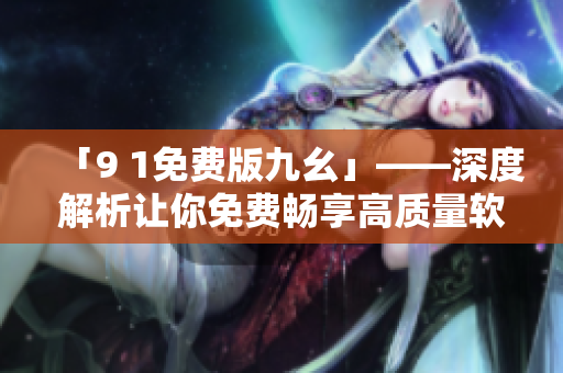 「9 1免费版九幺」——深度解析让你免费畅享高质量软件的全新工具！