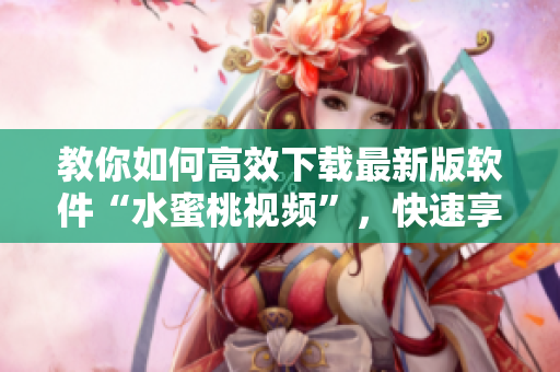 教你如何高效下载最新版软件“水蜜桃视频”，快速享受高清影视乐趣