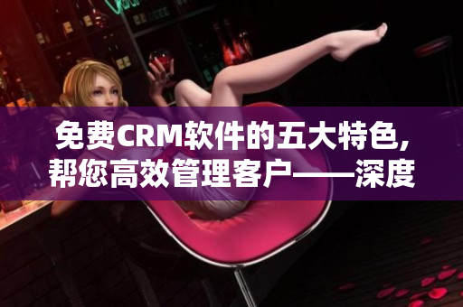 免费CRM软件的五大特色,帮您高效管理客户——深度分析 免费CRM软件的五大特色,帮您高效管理客户——深度分析