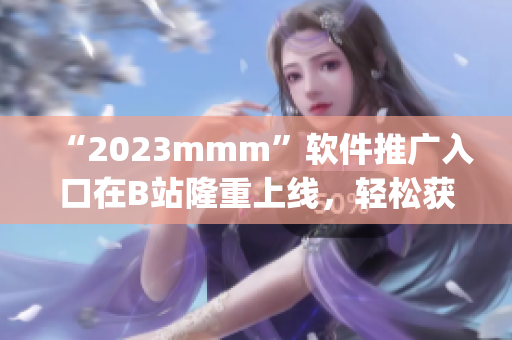 “2023mmm”软件推广入口在B站隆重上线，轻松获取最新软件资源！)