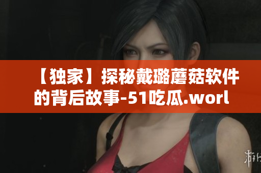 【独家】探秘戴璐蘑菇软件的背后故事-51吃瓜.world深度报道! 【独家】探秘戴璐蘑菇软件的背后故事-51吃瓜.world深度报道!