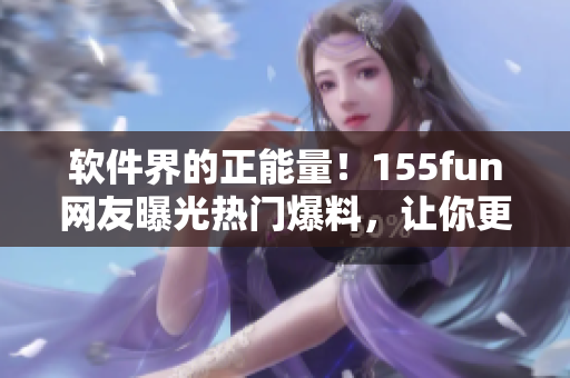软件界的正能量!155fun网友曝光热门爆料,让你更了解你的软件! 软件界的正能量!155fun网友曝光热门爆料,让你更了解你的软件!