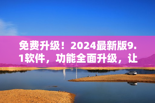 免费升级！2024最新版9.1软件，功能全面升级，让您爱不释手！