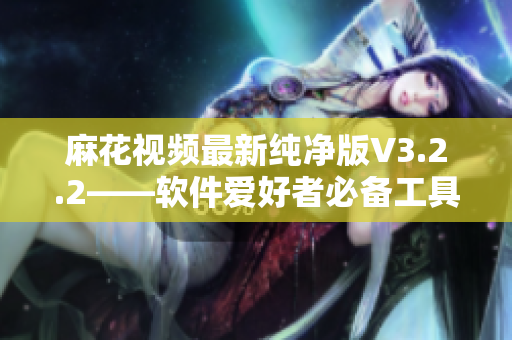 麻花视频最新纯净版V3.2.2——软件爱好者必备工具！