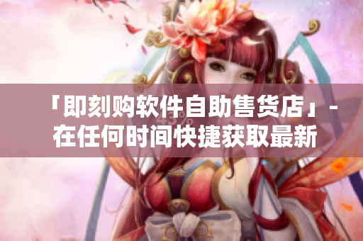 「即刻购软件自助售货店」- 在任何时间快捷获取最新软件的方式！
