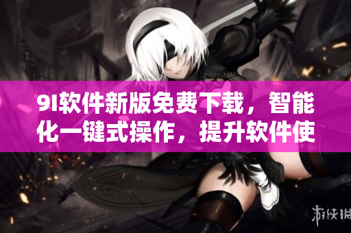 9I软件新版免费下载,智能化一键式操作,提升软件使用体验 9I软件新版免费下载,智能化一键式操作,提升软件使用体验