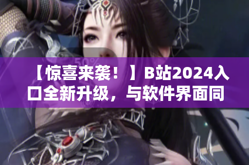 【惊喜来袭！】B站2024入口全新升级，与软件界面同步优化，更快速流畅！