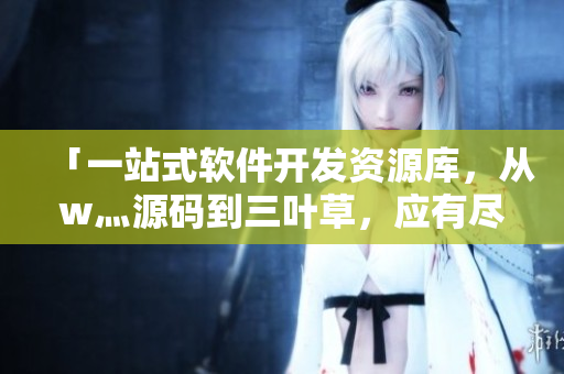 「一站式软件开发资源库,从w灬源码到三叶草,应有尽有」 「一站式软件开发资源库,从w灬源码到三叶草,应有尽有」