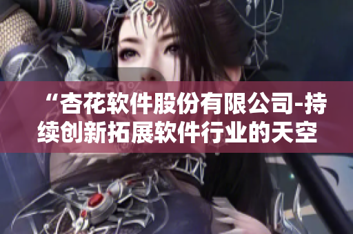 “杏花软件股份有限公司-持续创新拓展软件行业的天空” “杏花软件股份有限公司-持续创新拓展软件行业的天空”