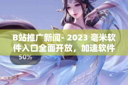 B站推广新闻- 2023 毫米软件入口全面开放，加速软件市场发展