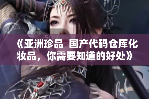 《亚洲珍品 国产代码仓库化妆品,你需要知道的好处》 《亚洲珍品 国产代码仓库化妆品,你需要知道的好处》