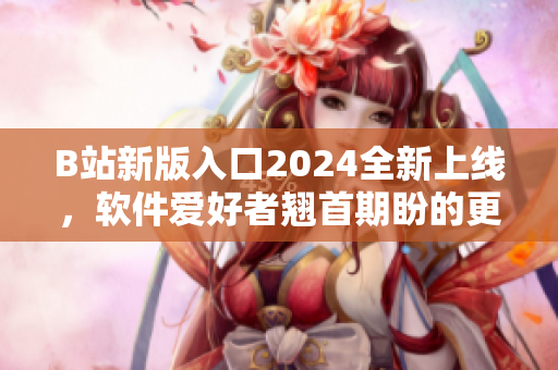 B站新版入口2024全新上线，软件爱好者翘首期盼的更新终于来了！