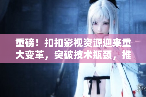 重磅！扣扣影视资源迎来重大变革，突破技术瓶颈，推出全新软件，现已上线！