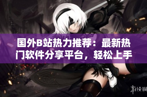 国外B站热力推荐：最新热门软件分享平台，轻松上手，助你成为软件高手！