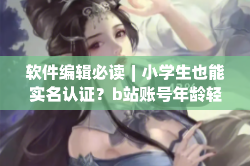 软件编辑必读︱小学生也能实名认证？b站账号年龄轻松“变身”！