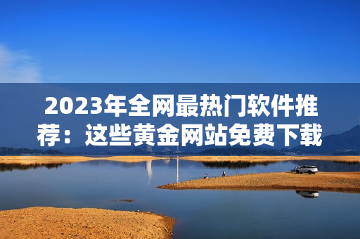 2023年全网最热门软件推荐：这些黄金网站免费下载！