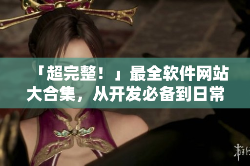 「超完整！」最全软件网站大合集，从开发必备到日常生活软件实用之选！