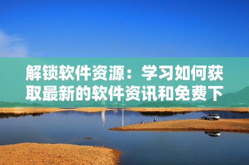 解锁软件资源：学习如何获取最新的软件资讯和免费下载链接