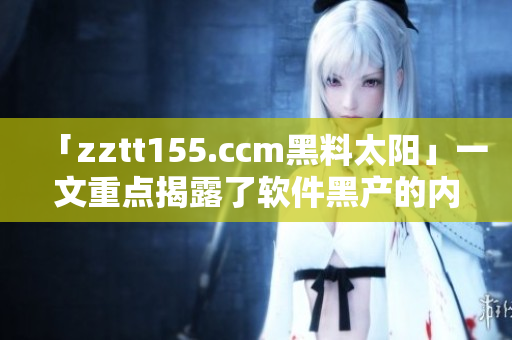 「zztt155.ccm黑料太阳」一文重点揭露了软件黑产的内幕
