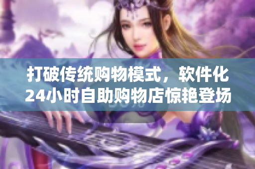 打破传统购物模式，软件化24小时自助购物店惊艳登场