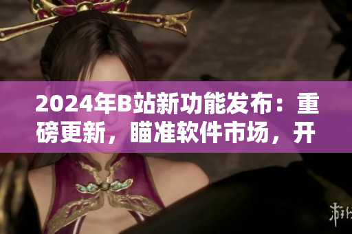 2024年B站新功能发布：重磅更新，瞄准软件市场，开拓新天地！