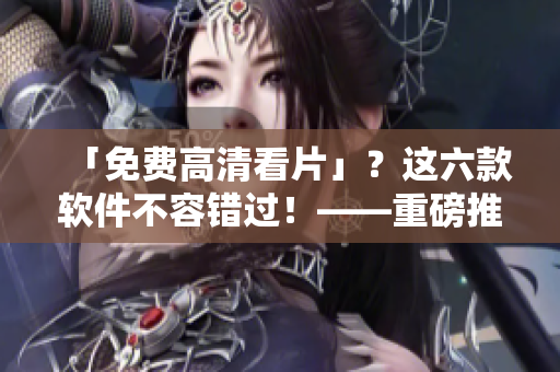「免费高清看片」？这六款软件不容错过！——重磅推荐！