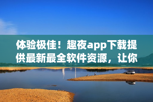 体验极佳！趣夜app下载提供最新最全软件资源，让你轻松享受科技生活！