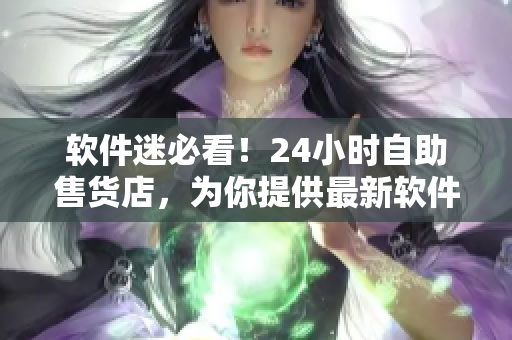 软件迷必看！24小时自助售货店，为你提供最新软件应用下载与购买机会！
