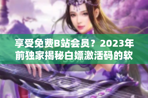 享受免费B站会员？2023年前独家揭秘白嫖激活码的软件应用！