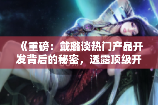 《重磅：戴璐谈热门产品开发背后的秘密，透露顶级开发团队管理技巧！》