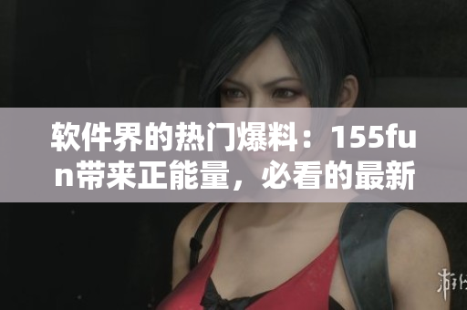 软件界的热门爆料:155fun带来正能量,必看的最新内幕 软件界的热门爆料:155fun带来正能量,必看的最新内幕
