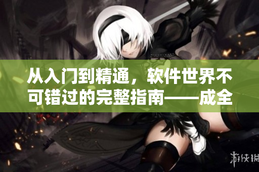 从入门到精通，软件世界不可错过的完整指南——成全软件大全