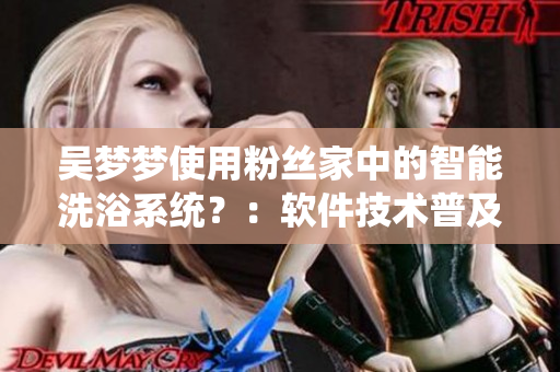 吴梦梦使用粉丝家中的智能洗浴系统？：软件技术普及带来的便利生活