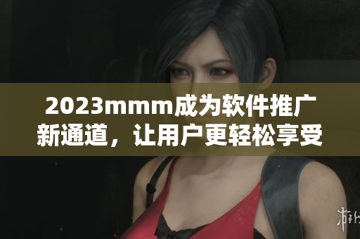 2023mmm成为软件推广新通道，让用户更轻松享受软件应用！