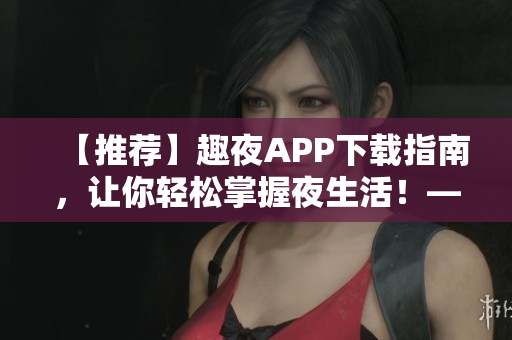 【推荐】趣夜APP下载指南，让你轻松掌握夜生活！——软件相关