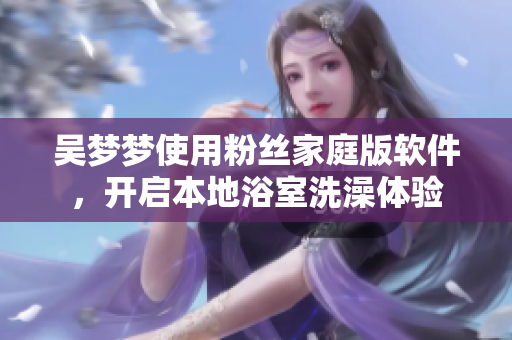 吴梦梦使用粉丝家庭版软件，开启本地浴室洗澡体验