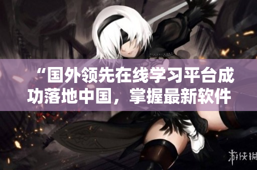 “国外领先在线学习平台成功落地中国，掌握最新软件技能从此不再难！”