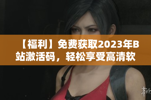 【福利】免费获取2023年B站激活码，轻松享受高清软件内容！