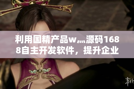利用国精产品w灬源码1688自主开发软件，提升企业效率与竞争力