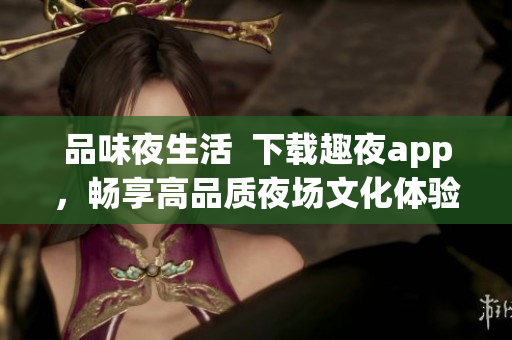 品味夜生活  下载趣夜app，畅享高品质夜场文化体验